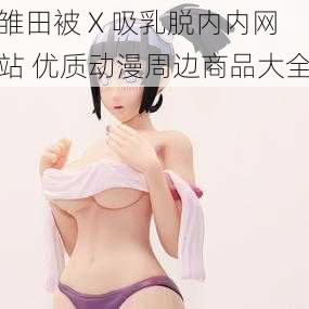 雏田被 X 吸乳脱内内网站 优质动漫周边商品大全